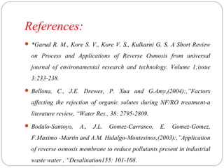 References: 
 *Garud R. M., Kore S. V., Kore V. S., Kulkarni G. S. A Short Review 
on Process and Applications of Reverse Osmosis from universal 
journal of environamental research and technology. Volume 1;issue 
3:233-238. 
 Bellona, C., J.E. Drewes, P. Xua and G.Amy,(2004):,”Factors 
affecting the rejection of organic solutes during NF/RO treatment-a 
literature review, “Water Res., 38: 2795-2809. 
 Bodalo-Santoyo, A., J.L. Gomez-Carrasco, E. Gomez-Gomez, 
F.Maximo -Martin and A.M. Hidalgo-Montesinos,(2003):,”Application 
of reverse osmosis membrane to reduce pollutants present in industrial 
waste water , “Desalination155: 101-108. 
 