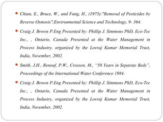  Chian, E., Bruce, W., and Fang, H., (1975):"Removal of Pesticides by 
Reverse Osmosis",Environmental Science and Technology, 9- 364. 
 Craig J. Brown P.Eng Presented by: Phillip J. Simmons PhD, Eco-Tec 
Inc., , Ontario, Canada Presented at the Water Management in 
Process Industry, organized by the Lovraj Kumar Memorial Trust, 
India, November, 2002. 
 Smith, J.H., Renouf, P.W., Crossen, M., “50 Years in Separate Beds”, 
Proceedings of the International Water Conference 1984. 
 Craig J. Brown P.Eng Presented by: Phillip J. Simmons PhD, Eco-Tec 
Inc., , Ontario, Canada Presented at the Water Management in 
Process Industry, organized by the Lovraj Kumar Memorial Trust, 
India, November, 2002. 
 