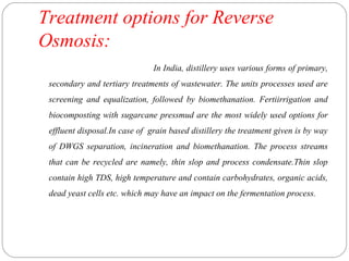 Treatment options for Reverse 
Osmosis: 
In India, distillery uses various forms of primary, 
secondary and tertiary treatments of wastewater. The units processes used are 
screening and equalization, followed by biomethanation. Fertiirrigation and 
biocomposting with sugarcane pressmud are the most widely used options for 
effluent disposal.In case of grain based distillery the treatment given is by way 
of DWGS separation, incineration and biomethanation. The process streams 
that can be recycled are namely, thin slop and process condensate.Thin slop 
contain high TDS, high temperature and contain carbohydrates, organic acids, 
dead yeast cells etc. which may have an impact on the fermentation process. 
 