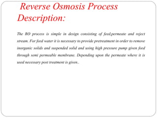 Reverse Osmosis Process 
Description: 
The RO process is simple in design consisting of feed,permeate and reject 
stream. For feed water it is necessary to provide pretreatment in order to remove 
inorganic solids and suspended solid and using high pressure pump given feed 
through semi permeable membrane. Depending upon the permeate where it is 
used necessary post treatment is given.. 
 