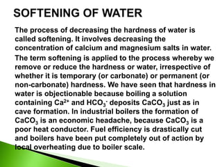The process of decreasing the hardness of water is
called softening. It involves decreasing the
concentration of calcium and magnesium salts in water.
The term softening is applied to the process whereby we
remove or reduce the hardness or water, irrespective of
whether it is temporary (or carbonate) or permanent (or
non-carbonate) hardness. We have seen that hardness in
water is objectionable because boiling a solution
containing Ca2+ and HCO3
- deposits CaCO3 just as in
cave formation. In industrial boilers the formation of
CaCO3 is an economic headache, because CaCO3 is a
poor heat conductor. Fuel efficiency is drastically cut
and boilers have been put completely out of action by
local overheating due to boiler scale.
 