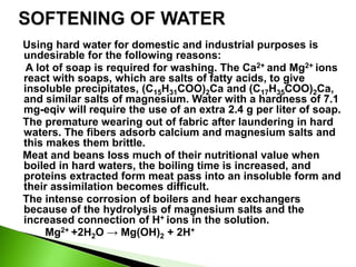 Using hard water for domestic and industrial purposes is
undesirable for the following reasons:
A lot of soap is required for washing. The Ca2+ and Mg2+ ions
react with soaps, which are salts of fatty acids, to give
insoluble precipitates, (C15H31COO)2Ca and (C17H35COO)2Ca,
and similar salts of magnesium. Water with a hardness of 7.1
mg-eqiv will require the use of an extra 2.4 g per liter of soap.
The premature wearing out of fabric after laundering in hard
waters. The fibers adsorb calcium and magnesium salts and
this makes them brittle.
Meat and beans loss much of their nutritional value when
boiled in hard waters, the boiling time is increased, and
proteins extracted form meat pass into an insoluble form and
their assimilation becomes difficult.
The intense corrosion of boilers and hear exchangers
because of the hydrolysis of magnesium salts and the
increased connection of H+ ions in the solution.
Mg2+ +2H2O → Mg(OH)2 + 2H+
 