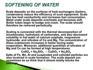 Scale deposits on the surfaces of heat exchangers (boilers,
condensers) reduce the efficiency of such equipment. Scale
has low heat conductivity and increases fuel consumption.
Metal under scale deposits overheats and becomes soft.
Boiler tubes begin to budge and crack. The scale should
therefore be removed periodically.
Scaling is connected with the thermal decomposition of
bicarbonates, hydrolysis of carbonates, and also decreased
solubility in hot water of calcium sulphate, magnesium
hydroxide, and silicates of Ca and Mg. The concentration of
these substances increases in boiler during water
evaporation. Moreover, additional quantities of silicates of
Mg and Ca can be formed at high temperatures.
CaSO4 + Na2SiO3 → CaSiO3 + Na2SO4
Salts of Fe, Mn, Al and suspended and colloidal particles are
also involved in scale formation. The scale deposit can
sometimes be so thick that it almost totally blocks the
passage.
 