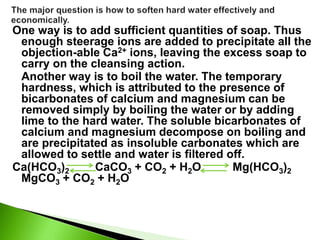One way is to add sufficient quantities of soap. Thus
enough steerage ions are added to precipitate all the
objection-able Ca2+ ions, leaving the excess soap to
carry on the cleansing action.
Another way is to boil the water. The temporary
hardness, which is attributed to the presence of
bicarbonates of calcium and magnesium can be
removed simply by boiling the water or by adding
lime to the hard water. The soluble bicarbonates of
calcium and magnesium decompose on boiling and
are precipitated as insoluble carbonates which are
allowed to settle and water is filtered off.
Ca(HCO3)2 CaCO3 + CO2 + H2O Mg(HCO3)2
MgCO3 + CO2 + H2O
 