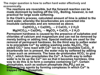 The reactions are reversible, but the forward reaction can be
made dominant by boiling off the CO2. Boiling, however, is not
practical for large scale softening.
In the Clark’s process, calculated amount of lime is added to the
hard water, whereby the bicarbonates are converted into
insoluble carbonates and are removed as above.
Ca(HCO3)2 + Ca(OH)2 → 2 CaCO3 + 2 H2O
Mg(HCO3)2 + Ca(OH)2 → MgCO3 + CaCO3 + 2 H2O
Permanent hardness is caused by the presence of sulphates and
chlorides of calcium and magnesium and can not be removed by
merely boiling or adding lime. Special methods are used for the
removal of permanent hardness. So the third way to soften water
is to precipitate Ca2+ by adding washing soda, Na2CO3. The
added CO3
2- ions react with Ca2+ ion to give insoluble CaCO3. If
bicarbonate ion is present, the water may by softened by adding
a base such as ammonia. The base de–protonates HCO3
- to give
CO3
2-, which then precipitates the Ca2+. A fourth way to soften
water is to tie up the Ca2+ ion so that it becomes harmless. One
way to do this is to form a complex containing Ca2+. Certain
phosphates, such as sodium phosphate (Na3PO4) act as
sequestering agents by forming complexes in which Ca2+ is
trapped by the phosphate.
 