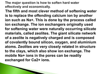 The fifth and most clever method of softening water
is to replace the offending calcium ion by another
ion such as Na+. This is done by the process called
ion exchange. The ion exchangers originally used
for softening water were naturally occurring silicate
materials, called zeolites. The giant silicate network
of a zeolite is negatively charged and is composed
of covalently bound silicon, oxygen, and aluminium
atoms. Zeolites are very closely related in structure
to the clays, which also show ion exchange. The
mobile Na+ ions in the pores can be readily
exchanged for Ca2+ ions.
 