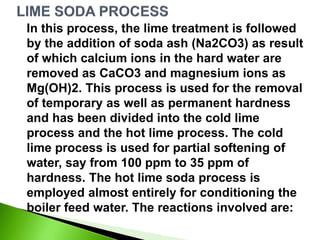 In this process, the lime treatment is followed
by the addition of soda ash (Na2CO3) as result
of which calcium ions in the hard water are
removed as CaCO3 and magnesium ions as
Mg(OH)2. This process is used for the removal
of temporary as well as permanent hardness
and has been divided into the cold lime
process and the hot lime process. The cold
lime process is used for partial softening of
water, say from 100 ppm to 35 ppm of
hardness. The hot lime soda process is
employed almost entirely for conditioning the
boiler feed water. The reactions involved are:
 