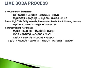 For Carbonate Hardness:
Ca(HCO3)2 + Ca(OH)2 → 2 CaCO3 + 2 H2O
Mg(HCO3)2 + Ca(OH)2 → MgCO3 + CaCO3 + 2H2O
Since MgCO3 is fairly soluble, it reacts further in the following manner.
MgCO3 + Ca(OH)2 → Mg(OH)2 + CaCO3
For Permanent Hardness:
MgCl2 + Ca(OH)2 → Mg(OH)2 + CaCl2
CaCl2 + Na2CO3 → CaCO3 + 2NaCl
CaSO4 + Na2CO3 → CaCO3 + Na2SO4
MgSO4 + Na2CO3 + Ca(OH)2 → CaCO3 + Mg(OH)2 + Na2SO4
 
