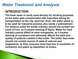  INTRODUCTION
 The fresh water is rarely used directly for drinking purposes,
as the water gets contaminated with impurities during its
transportation to the city reservoir. Even, the water which is
to be used for industrial process also needs a pretreatment.
For instance water for textile industry should not contain too
much of iron, as it causes staining of fabric. Water for food
industry cannot afford to have manganese, as it causes
staining of containers and adversely affects the taste and
quality of material cooked in that water. The boiler feed water
should not contain excess of salts of calcium and
magnesium, as they consume more heat due to insulation of
containers and pipes by deposition of scales.
 