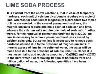 It is evident from the above reactions, that in case of temporary
hardness, each unit of calcium bicarbonate requires one mole of
lime, whereas for each unit of magnesium bicarbonate two moles
of lime are needed. In the case of permanent hardness, the
magnesium salts require one mole each of soda ash and lime,
whereas the calcium salts require one mole of sods ash. In other
words, for the removal of permanent hardness by Na2CO3, no
lime is necessary to remove permanent hardness caused by
calcium salts only, but some lime is necessary to remove such
hardness caused due to the presence of magnesium salts. If
there is excess of lime in the softened water, the water will be
made hard due to the presence of soluble Ca(OH)2. Hence it is
most essential to add requisite amounts of Ca(OH)2 and Na2CO3
to the hard water. For removing 10 ppm of hardness from one
million gallon of water, the following quantities have been
proposed.
 