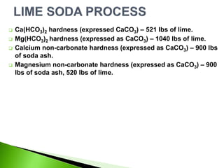  Ca(HCO3)2 hardness (expressed CaCO3) – 521 lbs of lime.
 Mg(HCO3)2 hardness (expressed as CaCO3) – 1040 lbs of lime.
 Calcium non-carbonate hardness (expressed as CaCO3) – 900 lbs
of soda ash.
 Magnesium non-carbonate hardness (expressed as CaCO3) – 900
lbs of soda ash, 520 lbs of lime.
 