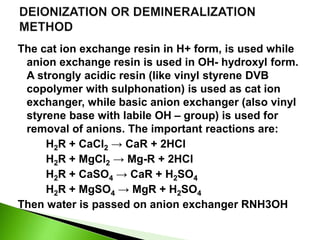 The cat ion exchange resin in H+ form, is used while
anion exchange resin is used in OH- hydroxyl form.
A strongly acidic resin (like vinyl styrene DVB
copolymer with sulphonation) is used as cat ion
exchanger, while basic anion exchanger (also vinyl
styrene base with labile OH – group) is used for
removal of anions. The important reactions are:
H2R + CaCl2 → CaR + 2HCl
H2R + MgCl2 → Mg-R + 2HCl
H2R + CaSO4 → CaR + H2SO4
H2R + MgSO4 → MgR + H2SO4
Then water is passed on anion exchanger RNH3OH
 