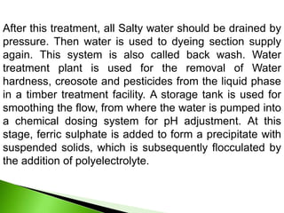 After this treatment, all Salty water should be drained by
pressure. Then water is used to dyeing section supply
again. This system is also called back wash. Water
treatment plant is used for the removal of Water
hardness, creosote and pesticides from the liquid phase
in a timber treatment facility. A storage tank is used for
smoothing the flow, from where the water is pumped into
a chemical dosing system for pH adjustment. At this
stage, ferric sulphate is added to form a precipitate with
suspended solids, which is subsequently flocculated by
the addition of polyelectrolyte.
 