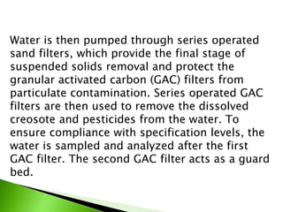 Water is then pumped through series operated
sand filters, which provide the final stage of
suspended solids removal and protect the
granular activated carbon (GAC) filters from
particulate contamination. Series operated GAC
filters are then used to remove the dissolved
creosote and pesticides from the water. To
ensure compliance with specification levels, the
water is sampled and analyzed after the first
GAC filter. The second GAC filter acts as a guard
bed.
 