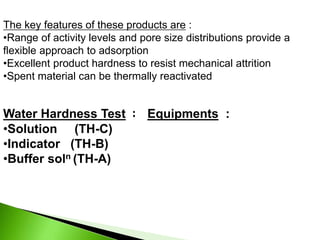 The key features of these products are :
•Range of activity levels and pore size distributions provide a
flexible approach to adsorption
•Excellent product hardness to resist mechanical attrition
•Spent material can be thermally reactivated
Water Hardness Test : Equipments :
•Solution (TH-C)
•Indicator (TH-B)
•Buffer soln (TH-A)
 