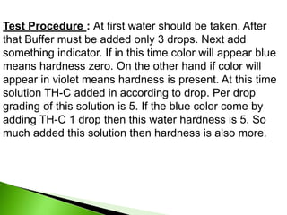 Test Procedure : At first water should be taken. After
that Buffer must be added only 3 drops. Next add
something indicator. If in this time color will appear blue
means hardness zero. On the other hand if color will
appear in violet means hardness is present. At this time
solution TH-C added in according to drop. Per drop
grading of this solution is 5. If the blue color come by
adding TH-C 1 drop then this water hardness is 5. So
much added this solution then hardness is also more.
 