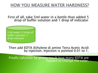 First of all, take 5ml water in a bottle than added 5
drop of buffer solution and 1 drop of indicator.
Then add EDTA (Ethylene di amine Tetra Acetic Acid)
by injection. Injection is pointed 0.01 to 1.
Finally calculate by giving result how many EDTA are
needed to change the color.
5 ml water+5 drop of
buffer solution+1
drop indicator
 