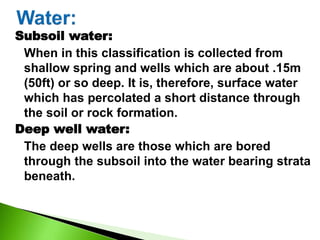 Subsoil water:
When in this classification is collected from
shallow spring and wells which are about .15m
(50ft) or so deep. It is, therefore, surface water
which has percolated a short distance through
the soil or rock formation.
Deep well water:
The deep wells are those which are bored
through the subsoil into the water bearing strata
beneath.
 