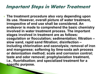  The treatment procedure also vary depending upon
its use. However, overall picture of water treatment,
irrespective of end use shall be considered. An
endeavor is made to comprehend the basic chemistry
involved in water treatment process. The important
stages involved in treatment are as follows:
coagulation or flocculation; sedimentation; filtration –
slow sand, rapid sand filtration; disinfection –
including chlorination and ozonolysis; removal of iron
and manganese; softening by lime-soda ash process
or deionization method; scale and corrosion control;
taste and odor removal; prophylaxiation treatment,
i.e., fluoridisation; and specialized treatment for a
specific purpose.
 