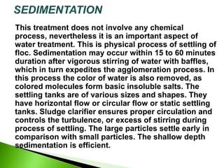 This treatment does not involve any chemical
process, nevertheless it is an important aspect of
water treatment. This is physical process of settling of
floc. Sedimentation may occur within 15 to 60 minutes
duration after vigorous stirring of water with baffles,
which in turn expedites the agglomeration process. In
this process the color of water is also removed, as
colored molecules form basic insoluble salts. The
settling tanks are of various sizes and shapes. They
have horizontal flow or circular flow or static settling
tanks. Sludge clarifier ensures proper circulation and
controls the turbulence, or excess of stirring during
process of settling. The large particles settle early in
comparison with small particles. The shallow depth
sedimentation is efficient.
 