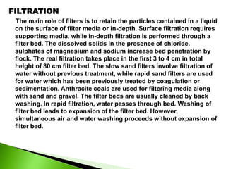 FILTRATION
The main role of filters is to retain the particles contained in a liquid
on the surface of filter media or in-depth. Surface filtration requires
supporting media, while in-depth filtration is performed through a
filter bed. The dissolved solids in the presence of chloride,
sulphates of magnesium and sodium increase bed penetration by
flock. The real filtration takes place in the first 3 to 4 cm in total
height of 80 cm filter bed. The slow sand filters involve filtration of
water without previous treatment, while rapid sand filters are used
for water which has been previously treated by coagulation or
sedimentation. Anthracite coals are used for filtering media along
with sand and gravel. The filter beds are usually cleaned by back
washing. In rapid filtration, water passes through bed. Washing of
filter bed leads to expansion of the filter bed. However,
simultaneous air and water washing proceeds without expansion of
filter bed.
 