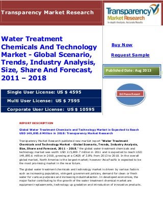 REPORT DESCRIPTION
Global Water Treatment Chemicals and Technology Market is Expected to Reach
USD 149,895.6 Million in 2018: Transparency Market Research
Transparency Market Research published new market report "Water Treatment
Chemicals and Technology Market - Global Scenario, Trends, Industry Analysis,
Size, Share and Forecast, 2011 - 2018," the global water treatment chemicals and
technology market was worth USD 115,809.7 million in 2011 and is expected to reach USD
149,895.6 million in 2018, growing at a CAGR of 3.8% from 2013 to 2018. In the overall
global market, North America is the largest market; however Asia Pacific is expected to be
the most promising market in the near future.
The global water treatment chemicals and technology market is driven by various factors
such as increasing population, stringent government policies, demand for clean or fresh
water for various purposes and increasing industrialization. In developed economies, the
major factor contributing to the growth of the water treatment chemical market are
equipment replacements, technology up gradation and introduction of innovative products.
Transparency Market Research
Water Treatment
Chemicals And Technology
Market - Global Scenario,
Trends, Industry Analysis,
Size, Share And Forecast,
2011 – 2018
Single User License: US $ 4595
Multi User License: US $ 7595
Corporate User License: US $ 10595
Buy Now
Request Sample
Published Date: Aug 2013
110 Pages Report
 