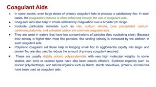 Coagulant Aids
● In some waters, even large doses of primary coagulant fails to produce a satisfactory floc. In such
cases, the coagulation process is often enhanced through the use of coagulant aids.
● Coagulant aids also help to create satisfactory coagulation over a broader pH range.
● Insoluble particulate materials such as clay, sodium silicate, pure precipitated calcium
carbonate,diatomite, and activated carbon are common coagulant aids.
● They are used in waters that have low concentrations of particles (few nucleating sites). Because
their density is higher than most floc particles, floc settling velocity is increased by the addition of
such coagulant aids.
● Polymeric coagulant aid those help in bridging small floc to agglomerate rapidly into larger and
denser floc are also used to reduce the amount of primary coagulant required.
● These are usually slightly anionic polyacrylamides with very high‐molecular weights. In some
studies, non‐ionic or cationic types have also been proven effective. Synthetic organics such as
anionic polyelectrolyte, and natural organics such as starch, starch derivatives, proteins, and tannins
have been used as coagulant aids.
 