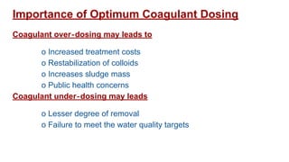 Importance of Optimum Coagulant Dosing
Coagulant over‐dosing may leads to
o Increased treatment costs
o Restabilization of colloids
o Increases sludge mass
o Public health concerns
Coagulant under‐dosing may leads
o Lesser degree of removal
o Failure to meet the water quality targets
 