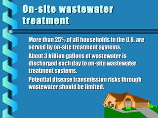 More than 25% of all households in the U.S. areMore than 25% of all households in the U.S. are
served by on-site treatment systems.served by on-site treatment systems.
About 3 billion gallons of wastewater isAbout 3 billion gallons of wastewater is
discharged each day to on-site wastewaterdischarged each day to on-site wastewater
treatment systems.treatment systems.
Potential disease transmission risks throughPotential disease transmission risks through
wastewater should be limited.wastewater should be limited.
On-site wastewaterOn-site wastewater
treatmenttreatment
 