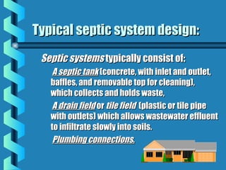 Septic systemsSeptic systems typically consist of:typically consist of:
A septic tankA septic tank (concrete, with inlet and outlet,(concrete, with inlet and outlet,
baffles, and removable top for cleaning),baffles, and removable top for cleaning),
which collects and holds waste,which collects and holds waste,
A drain fieldA drain field oror tile fieldtile field (plastic or tile pipe(plastic or tile pipe
with outlets) which allows wastewater effluentwith outlets) which allows wastewater effluent
to infiltrate slowly into soils.to infiltrate slowly into soils.
Plumbing connectionsPlumbing connections..
Typical septic system design:Typical septic system design:
 
