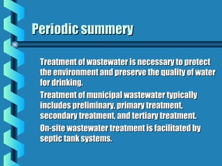 Periodic summeryPeriodic summery
Treatment of wastewater is necessary to protectTreatment of wastewater is necessary to protect
the environment and preserve the quality of waterthe environment and preserve the quality of water
for drinking.for drinking.
Treatment of municipal wastewater typicallyTreatment of municipal wastewater typically
includes preliminary, primary treatment,includes preliminary, primary treatment,
secondary treatment, and tertiary treatment.secondary treatment, and tertiary treatment.
On-site wastewater treatment is facilitated byOn-site wastewater treatment is facilitated by
septic tank systems.septic tank systems.
 