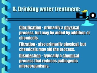 B. Drinking water treatment:B. Drinking water treatment:
ClarificationClarification - primarily a- primarily a physicalphysical
process, but may be aided by addition ofprocess, but may be aided by addition of
chemicals.chemicals.
FiltrationFiltration - also primarily- also primarily physicalphysical, but, but
chemicals may aid the process.chemicals may aid the process.
DisinfectionDisinfection - typically a- typically a chemicalchemical
process that reduces pathogenicprocess that reduces pathogenic
microorganisms.microorganisms.
 