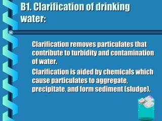 B1. Clarification of drinkingB1. Clarification of drinking
water:water:
Clarification removes particulates thatClarification removes particulates that
contribute to turbidity and contaminationcontribute to turbidity and contamination
of water.of water.
Clarification is aided by chemicals whichClarification is aided by chemicals which
cause particulates to aggregate,cause particulates to aggregate,
precipitate, and form sediment (sludge).precipitate, and form sediment (sludge).
 