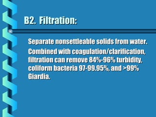 B2. Filtration:B2. Filtration:
Separate nonsettleable solids from water.Separate nonsettleable solids from water.
Combined with coagulation/clarification,Combined with coagulation/clarification,
filtration can remove 84%-96% turbidity,filtration can remove 84%-96% turbidity,
coliform bacteria 97-99.95%, and >99%coliform bacteria 97-99.95%, and >99%
Giardia.Giardia.
 