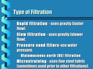 Rapid filtrationRapid filtration - uses gravity (faster- uses gravity (faster
flow).flow).
Slow filtrationSlow filtration - uses gravity [slower- uses gravity [slower
flow].flow].
Pressure sand filtersPressure sand filters -use water-use water
pressure.pressure.
• Diatomaceous earth (DE) filtrationDiatomaceous earth (DE) filtration
MicrostrainingMicrostraining - uses fine steel fabric- uses fine steel fabric
(sometimes used prior to other filtrations).(sometimes used prior to other filtrations).
Type of FiltrationType of Filtration
 