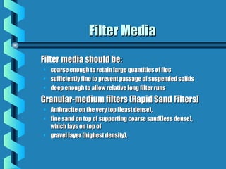 Filter MediaFilter Media
Filter media should be:Filter media should be:
• coarse enough to retain large quantities of floccoarse enough to retain large quantities of floc
• sufficiently fine to prevent passage of suspended solidssufficiently fine to prevent passage of suspended solids
• deep enough to allow relative long filter runsdeep enough to allow relative long filter runs
Granular-medium filters (Rapid Sand Filters]Granular-medium filters (Rapid Sand Filters]
• Anthracite on the very top (least dense),Anthracite on the very top (least dense),
• fine sand on top of supporting coarse sand(less dense),fine sand on top of supporting coarse sand(less dense),
which lays on top ofwhich lays on top of
• gravel layer (highest density).gravel layer (highest density).
 