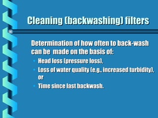 Cleaning (backwashing) filtersCleaning (backwashing) filters
Determination of how often to back-washDetermination of how often to back-wash
can be made on the basis of:can be made on the basis of:
• Head loss (pressure loss),Head loss (pressure loss),
• Loss of water quality (e.g., increased turbidity),Loss of water quality (e.g., increased turbidity),
oror
• Time since last backwash.Time since last backwash.
 