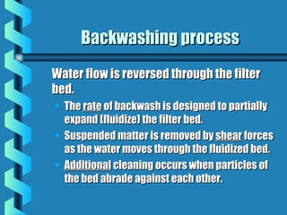 Backwashing processBackwashing process
Water flow is reversed through the filterWater flow is reversed through the filter
bed.bed.
• TheThe raterate of backwash is designed to partiallyof backwash is designed to partially
expand (fluidize) the filter bed.expand (fluidize) the filter bed.
• Suspended matter is removed bySuspended matter is removed by shearshear forcesforces
as the water moves through the fluidized bed.as the water moves through the fluidized bed.
• AdditionalAdditional cleaning occurs when particles ofcleaning occurs when particles of
the bed abrade against each other.the bed abrade against each other.
 