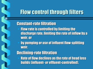 Flow control through filtersFlow control through filters
Constant-rate filtrationConstant-rate filtration
• Flow rate is controlled by limiting theFlow rate is controlled by limiting the
discharge rate, limiting the rate of inflow by adischarge rate, limiting the rate of inflow by a
weir, orweir, or
• by pumping or use of influent flow-splittingby pumping or use of influent flow-splitting
weir.weir.
Declining-rate filtrationDeclining-rate filtration
• Rate of flow declines as the rate of head lossRate of flow declines as the rate of head loss
builds (influent- or effluent-controlled).builds (influent- or effluent-controlled).
 