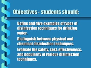 Objectives - students should:Objectives - students should:
Define and give examples of types ofDefine and give examples of types of
disinfection techniques for drinkingdisinfection techniques for drinking
water.water.
Distinguish between physical andDistinguish between physical and
chemical disinfection techniques.chemical disinfection techniques.
Evaluate the safety, cost, effectiveness,Evaluate the safety, cost, effectiveness,
and popularity of various disinfectionand popularity of various disinfection
techniques.techniques.
 