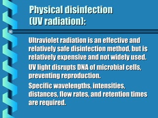 Physical disinfectionPhysical disinfection
(UV radiation):(UV radiation):
Ultraviolet radiation is an effective andUltraviolet radiation is an effective and
relatively safe disinfection method, but isrelatively safe disinfection method, but is
relatively expensive and not widely used.relatively expensive and not widely used.
UV light disrupts DNA of microbial cells,UV light disrupts DNA of microbial cells,
preventing reproduction.preventing reproduction.
Specific wavelengths, intensities,Specific wavelengths, intensities,
distances, flow rates, and retention timesdistances, flow rates, and retention times
are required.are required.
 