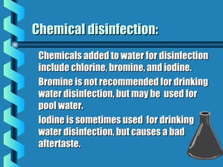Chemical disinfection:Chemical disinfection:
Chemicals added to water for disinfectionChemicals added to water for disinfection
include chlorine, bromine, and iodine.include chlorine, bromine, and iodine.
Bromine is not recommended for drinkingBromine is not recommended for drinking
water disinfection, but may be used forwater disinfection, but may be used for
pool water.pool water.
Iodine is sometimes used for drinkingIodine is sometimes used for drinking
water disinfection, but causes a badwater disinfection, but causes a bad
aftertaste.aftertaste.
 