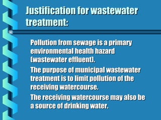 Justification for wastewaterJustification for wastewater
treatment:treatment:
Pollution from sewage is a primaryPollution from sewage is a primary
environmental health hazardenvironmental health hazard
(wastewater effluent).(wastewater effluent).
The purpose of municipal wastewaterThe purpose of municipal wastewater
treatment is to limit pollution of thetreatment is to limit pollution of the
receiving watercourse.receiving watercourse.
The receiving watercourse may also beThe receiving watercourse may also be
a source of drinking water.a source of drinking water.
 
