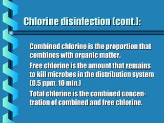 Chlorine disinfection (cont.):Chlorine disinfection (cont.):
Combined chlorine is the proportion thatCombined chlorine is the proportion that
combines with organic matter.combines with organic matter.
Free chlorine is the amount thatFree chlorine is the amount that remainsremains
to kill microbes in the distribution systemto kill microbes in the distribution system
(0.5 ppm, 10 min.)(0.5 ppm, 10 min.)
Total chlorine is the combined concen-Total chlorine is the combined concen-
tration of combined and free chlorine.tration of combined and free chlorine.
 