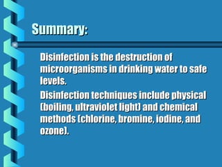 Summary:Summary:
Disinfection is the destruction ofDisinfection is the destruction of
microorganisms in drinking water to safemicroorganisms in drinking water to safe
levels.levels.
Disinfection techniques include physicalDisinfection techniques include physical
(boiling, ultraviolet light) and chemical(boiling, ultraviolet light) and chemical
methods (chlorine, bromine, iodine, andmethods (chlorine, bromine, iodine, and
ozone).ozone).
 