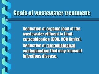 Goals of wastewater treatment:Goals of wastewater treatment:
Reduction ofReduction of organic loadorganic load of theof the
wastewater effluent to limitwastewater effluent to limit
eutrophication (BOD, COD limits),eutrophication (BOD, COD limits),
Reduction ofReduction of microbiologicalmicrobiological
contaminationcontamination that may transmitthat may transmit
infectious disease.infectious disease.
 