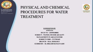 PHYSICAL AND CHEMICAL
PROCEDURES FOR WATER
TREATMENT
SUBMMITED BY
ANITA SA
REGD NO - 230705180001
SUBJECT – WATER AND SOIL QUALITY
MANAGEMENT IN AQUACULTURE
SUBJECT CODE – CUTM1443
BRANCH – M.Sc. ZOOLOGY
GUIDED BY – Dr. BIKASH RANJAN SAHU
 