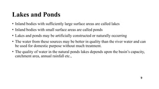 Lakes and Ponds
• Inland bodies with sufficiently large surface areas are called lakes
• Inland bodies with small surface areas are called ponds
• Lakes and ponds may be artificially constructed or naturally occurring
• The water from these sources may be better in quality than the river water and can
be used for domestic purpose without much treatment.
• The quality of water in the natural ponds lakes depends upon the basin’s capacity,
catchment area, annual rainfall etc.,
9
 