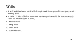 Wells
• A well is defined as an artificial hole or pit made in the ground for the purpose of
trapping water.
• In India 17- 85% of Indian population has to depend on wells for its water supply.
There are different types of wells,
1. Shallow wells
2. Deep wells
3. Tube wells
4. Artesian wells
12
 
