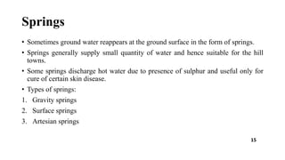 Springs
• Sometimes ground water reappears at the ground surface in the form of springs.
• Springs generally supply small quantity of water and hence suitable for the hill
towns.
• Some springs discharge hot water due to presence of sulphur and useful only for
cure of certain skin disease.
• Types of springs:
1. Gravity springs
2. Surface springs
3. Artesian springs
15
 
